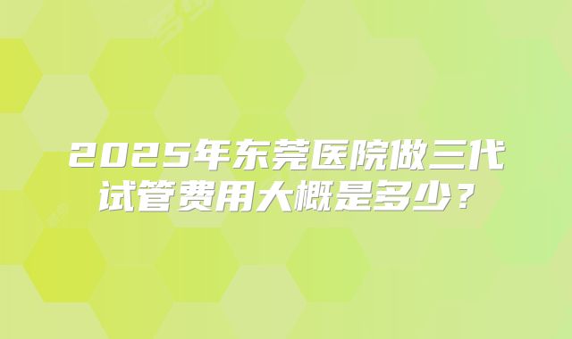 2025年东莞医院做三代试管费用大概是多少？