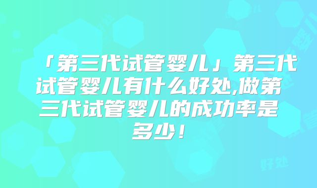 「第三代试管婴儿」第三代试管婴儿有什么好处,做第三代试管婴儿的成功率是多少!