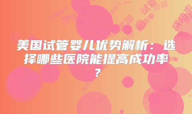 美国试管婴儿优势解析:选择哪些医院能提高成功率?