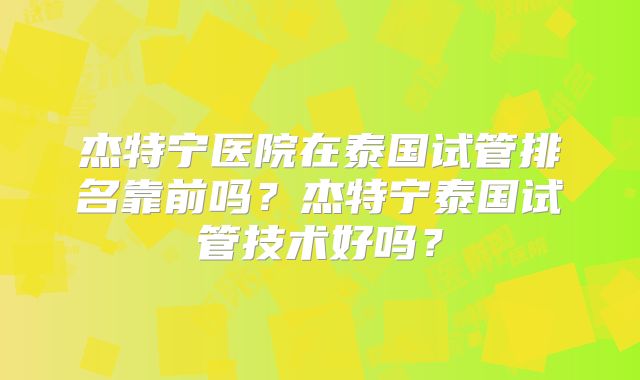 杰特宁医院在泰国试管排名靠前吗？杰特宁泰国试管技术好吗？