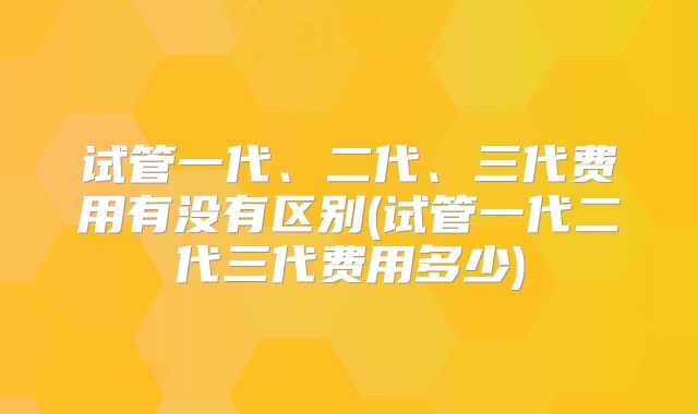 试管一代、二代、三代费用有没有区别(试管一代二代三代费用多少)