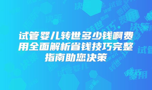 试管婴儿转世多少钱啊费用全面解析省钱技巧完整指南助您决策
