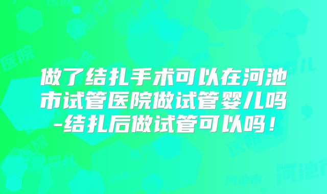做了结扎手术可以在河池市试管医院做试管婴儿吗-结扎后做试管可以吗！