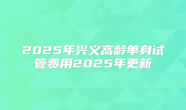 2025年兴义高龄单身试管费用2025年更新