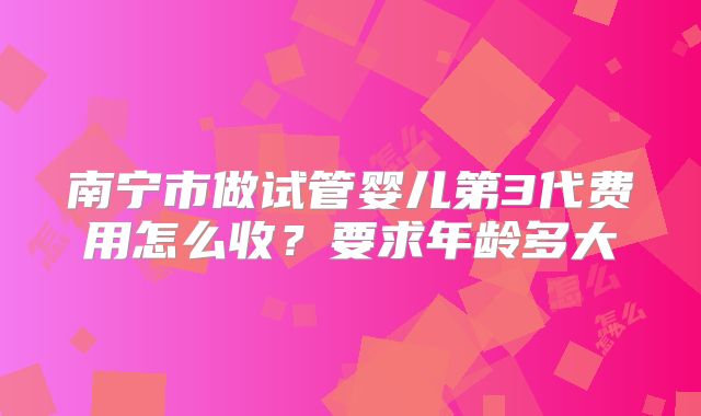南宁市做试管婴儿第3代费用怎么收?要求年龄多大