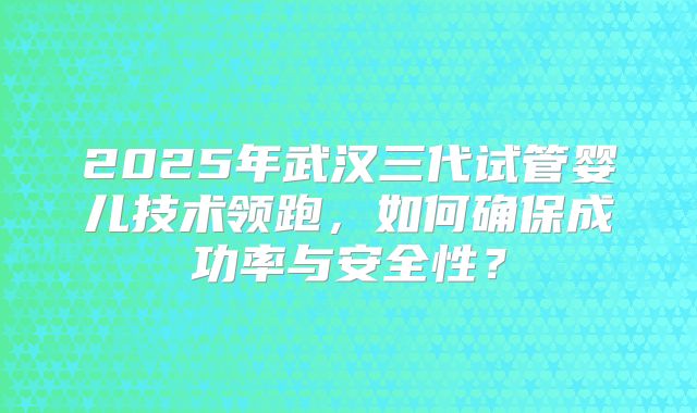 2025年武汉三代试管婴儿技术领跑，如何确保成功率与安全性？