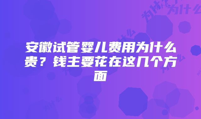 安徽试管婴儿费用为什么贵？钱主要花在这几个方面