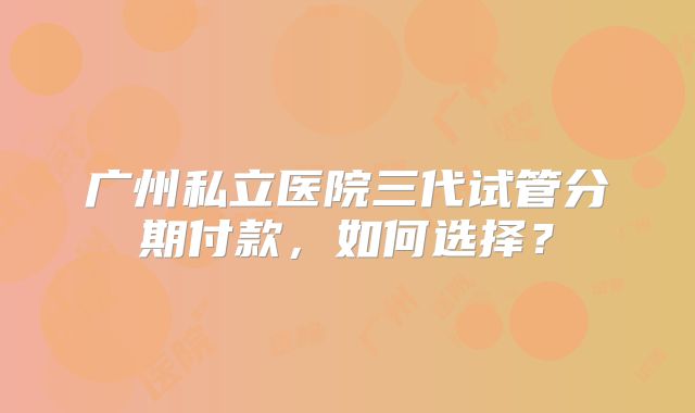 广州私立医院三代试管分期付款，如何选择？