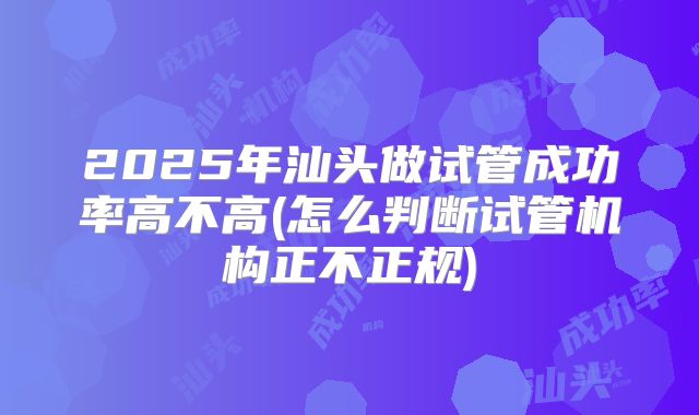 2025年汕头做试管成功率高不高(怎么判断试管机构正不正规)