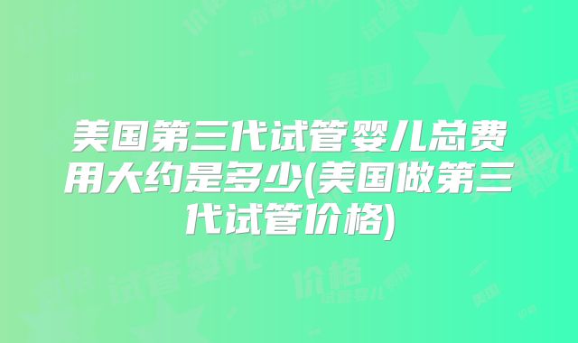 美国第三代试管婴儿总费用大约是多少(美国做第三代试管价格)