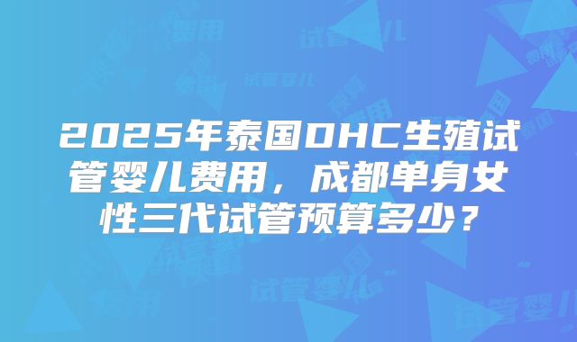 2025年泰国DHC生殖试管婴儿费用，成都单身女性三代试管预算多少？