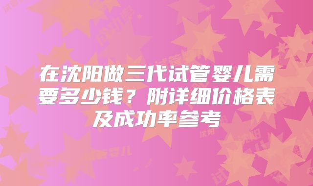 在沈阳做三代试管婴儿需要多少钱？附详细价格表及成功率参考