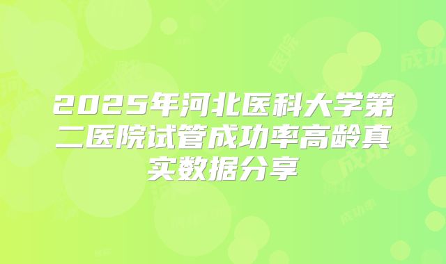 2025年河北医科大学第二医院试管成功率高龄真实数据分享