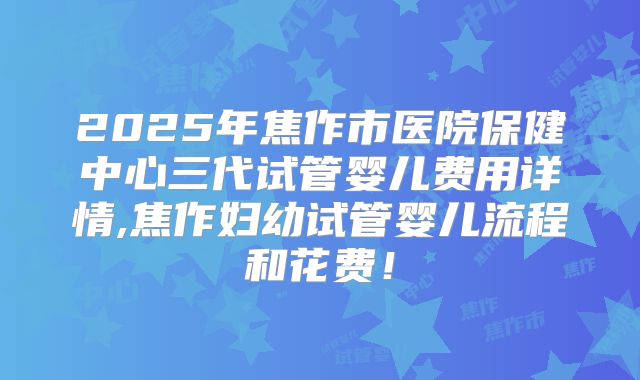 2025年焦作市医院保健中心三代试管婴儿费用详情,焦作妇幼试管婴儿流程和花费！