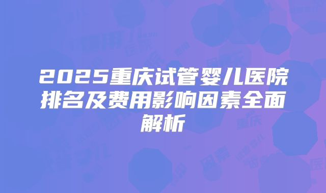 2025重庆试管婴儿医院排名及费用影响因素全面解析