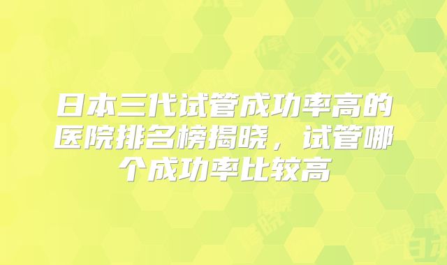 日本三代试管成功率高的医院排名榜揭晓，试管哪个成功率比较高