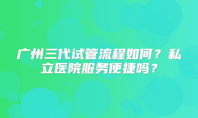 广州三代试管流程如何？私立医院服务便捷吗？