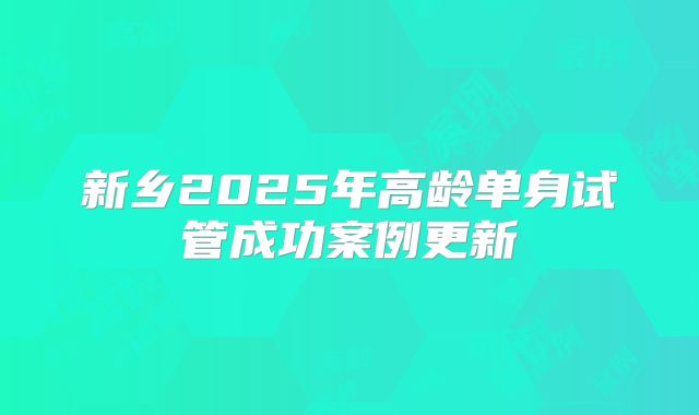 新乡2025年高龄单身试管成功案例更新