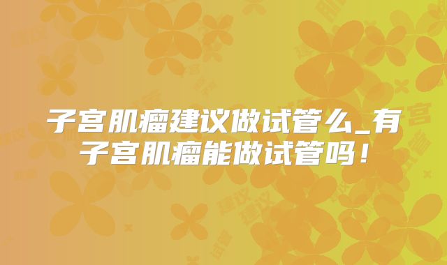子宫肌瘤建议做试管么_有子宫肌瘤能做试管吗！