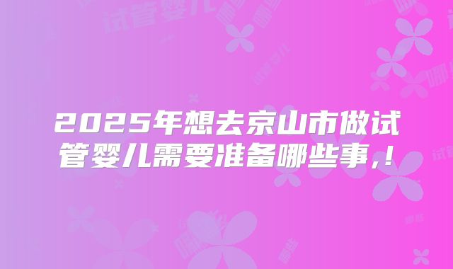 2025年想去京山市做试管婴儿需要准备哪些事,！