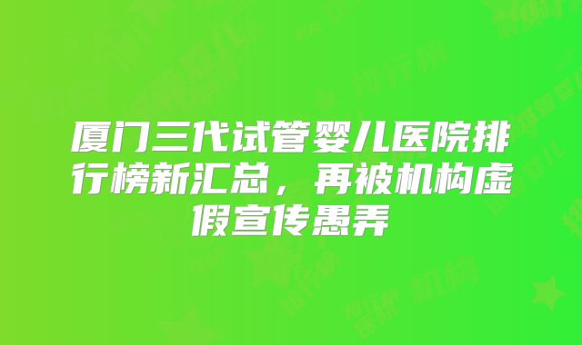 厦门三代试管婴儿医院排行榜新汇总，再被机构虚假宣传愚弄