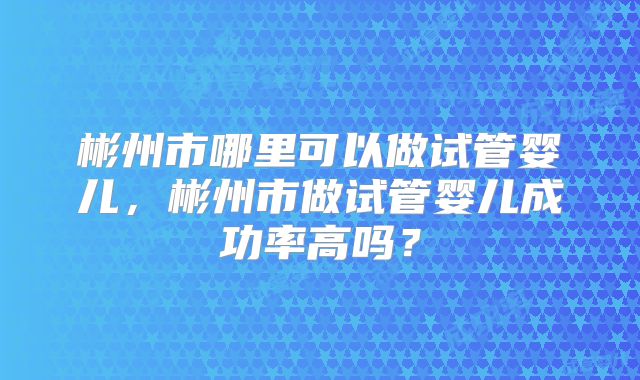 彬州市哪里可以做试管婴儿,彬州市做试管婴儿成功率高吗?