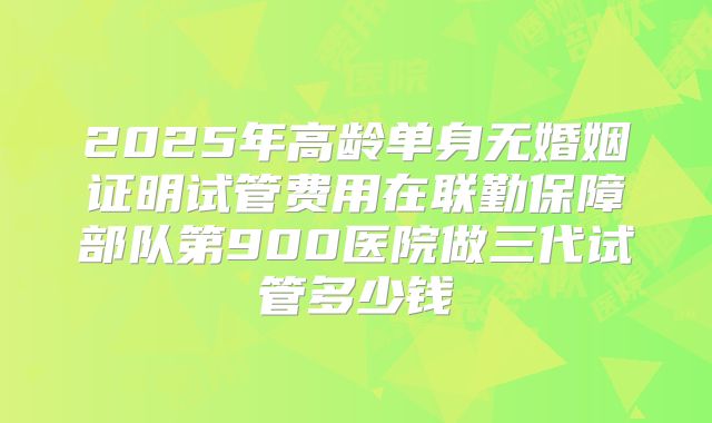 2025年高龄单身无婚姻证明试管费用在联勤保障部队第900医院做三代试管多少钱
