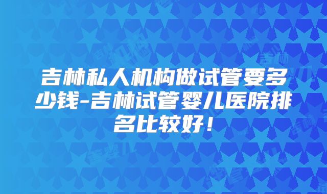 吉林私人机构做试管要多少钱-吉林试管婴儿医院排名比较好！