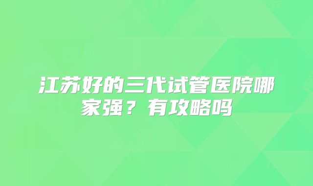 江苏好的三代试管医院哪家强?有攻略吗