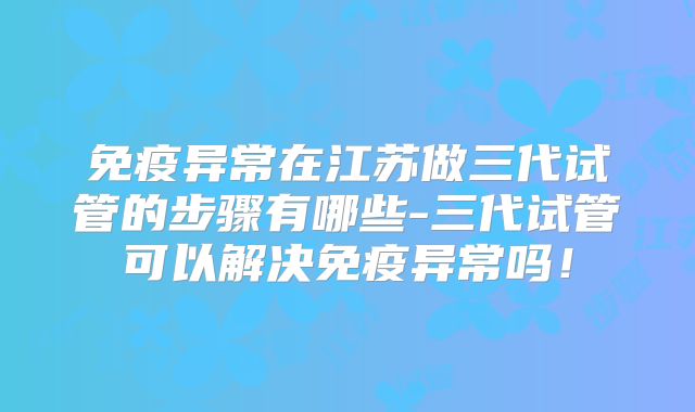 免疫异常在江苏做三代试管的步骤有哪些-三代试管可以解决免疫异常吗！