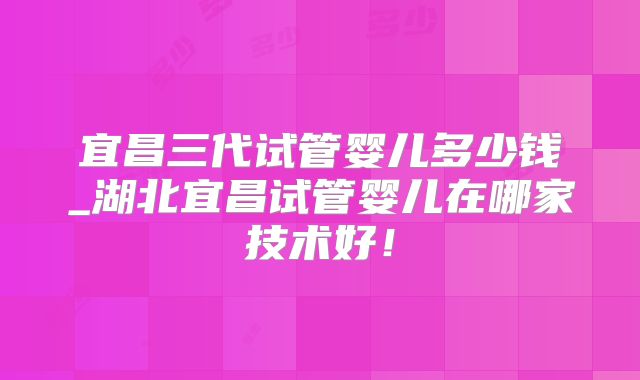 宜昌三代试管婴儿多少钱_湖北宜昌试管婴儿在哪家技术好！