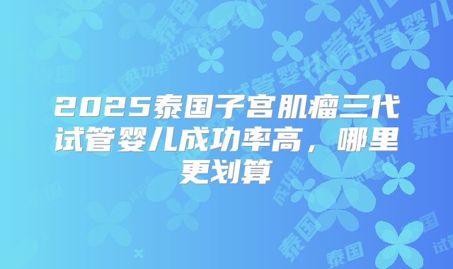2025泰国子宫肌瘤三代试管婴儿成功率高，哪里更划算