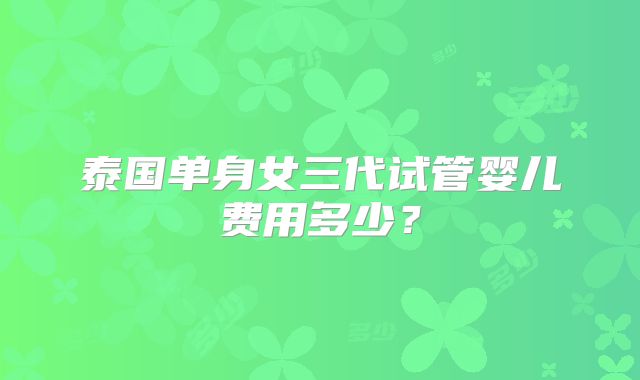 泰国单身女三代试管婴儿费用多少?