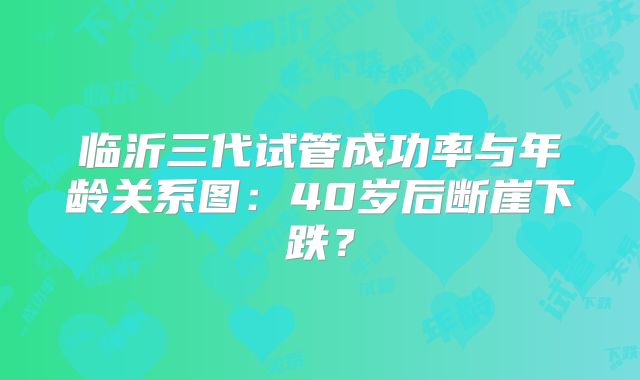 临沂三代试管成功率与年龄关系图:40岁后断崖下跌?