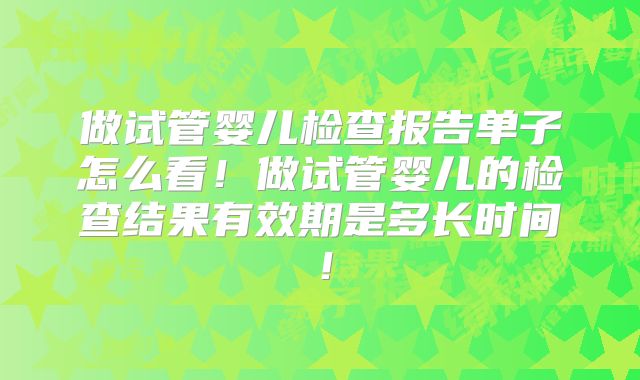 做试管婴儿检查报告单子怎么看！做试管婴儿的检查结果有效期是多长时间！