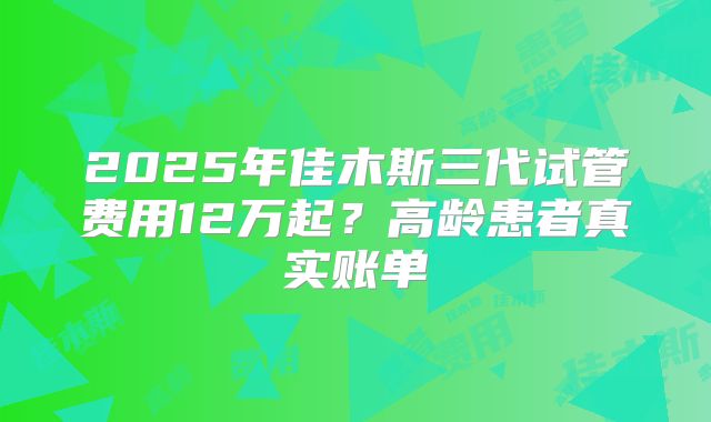2025年佳木斯三代试管费用12万起？高龄患者真实账单