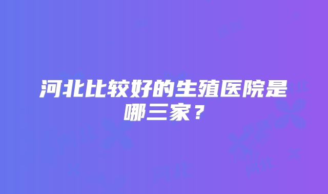 河北比较好的生殖医院是哪三家？