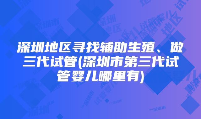深圳地区寻找辅助生殖、做三代试管(深圳市第三代试管婴儿哪里有)