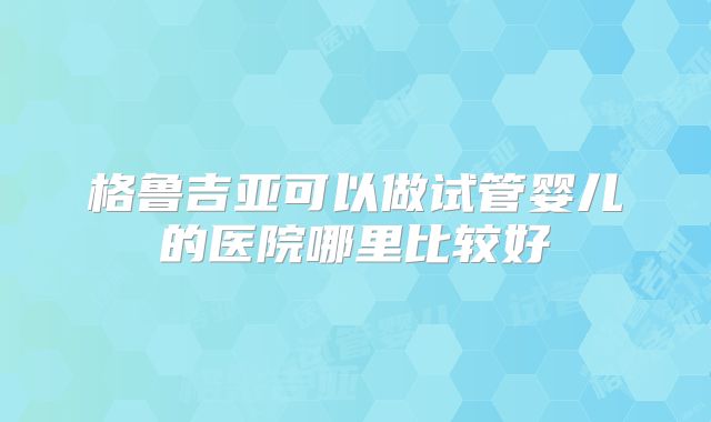 格鲁吉亚可以做试管婴儿的医院哪里比较好