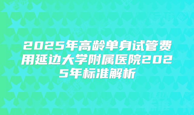 2025年高龄单身试管费用延边大学附属医院2025年标准解析