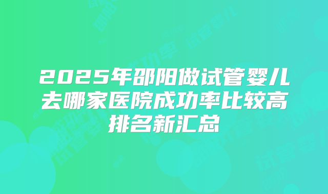 2025年邵阳做试管婴儿去哪家医院成功率比较高排名新汇总