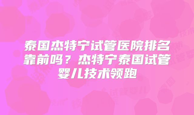 泰国杰特宁试管医院排名靠前吗？杰特宁泰国试管婴儿技术领跑