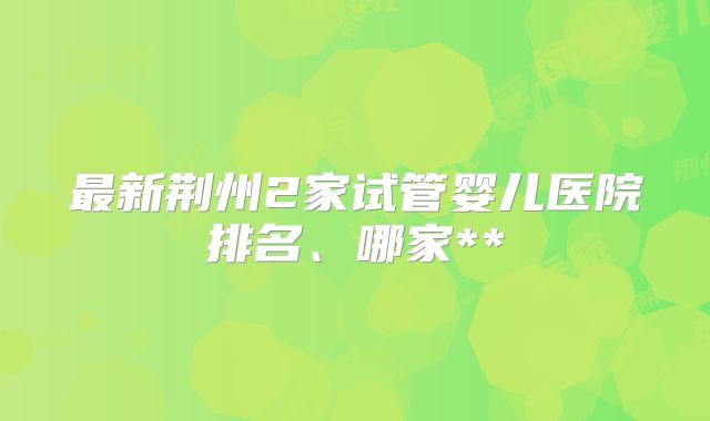 最新荆州2家试管婴儿医院排名、哪家**