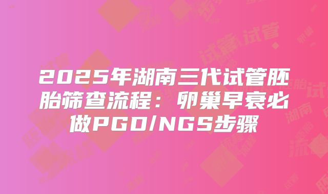 2025年湖南三代试管胚胎筛查流程：卵巢早衰必做PGD/NGS步骤