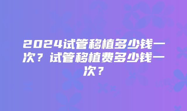 2024试管移植多少钱一次?试管移植费多少钱一次?