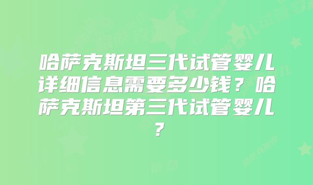 哈萨克斯坦三代试管婴儿详细信息需要多少钱？哈萨克斯坦第三代试管婴儿？