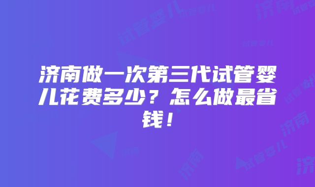 济南做一次第三代试管婴儿花费多少？怎么做最省钱！