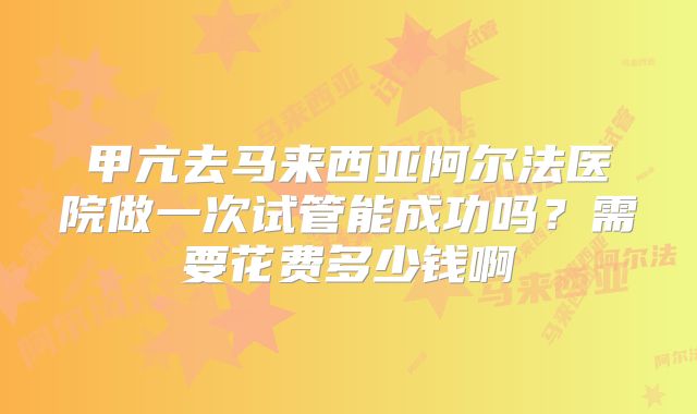 甲亢去马来西亚阿尔法医院做一次试管能成功吗？需要花费多少钱啊