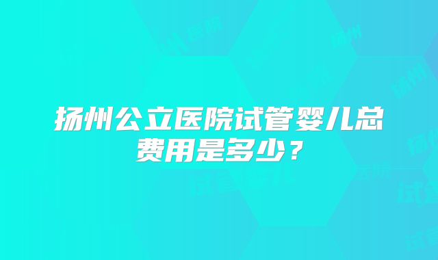 扬州公立医院试管婴儿总费用是多少？