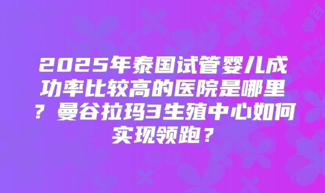 2025年泰国试管婴儿成功率比较高的医院是哪里？曼谷拉玛3生殖中心如何实现领跑？
